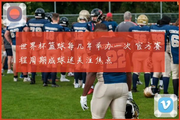 世界杯篮球每几年举办一次 官方赛程周期成球迷关注焦点