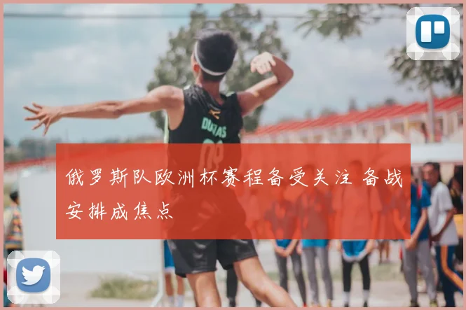 俄罗斯队欧洲杯赛程备受关注 备战安排成焦点