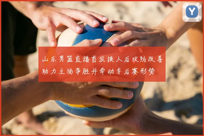 山东男篮直播首发换人后攻防改善助力主场争胜并牵动季后赛形势