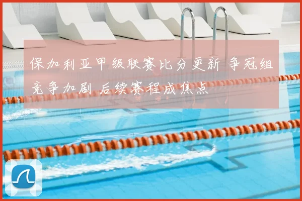 保加利亚甲级联赛比分更新 争冠组竞争加剧 后续赛程成焦点