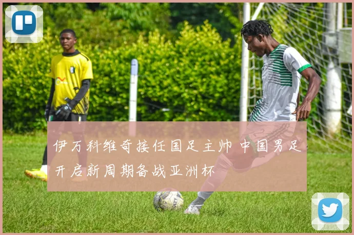 伊万科维奇接任国足主帅 中国男足开启新周期备战亚洲杯