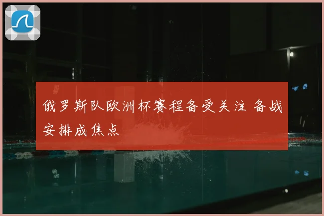 俄罗斯队欧洲杯赛程备受关注 备战安排成焦点
