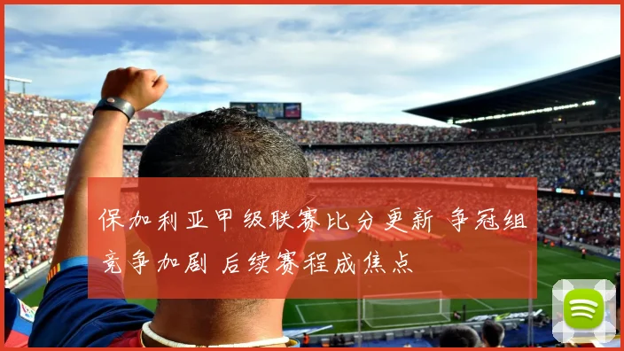 保加利亚甲级联赛比分更新 争冠组竞争加剧 后续赛程成焦点