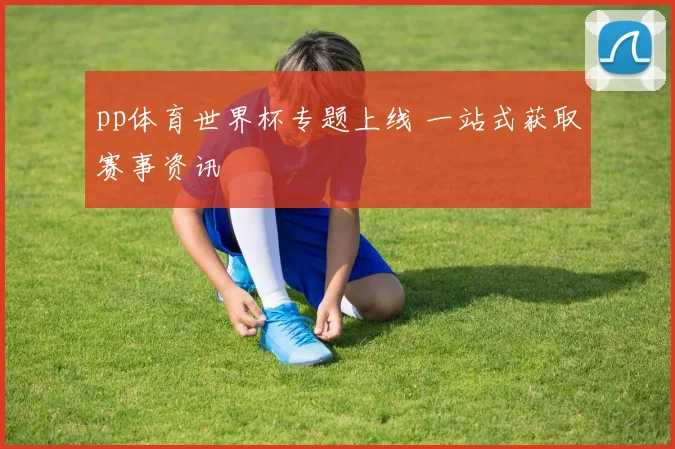 pp体育世界杯专题上线 一站式获取赛事资讯
