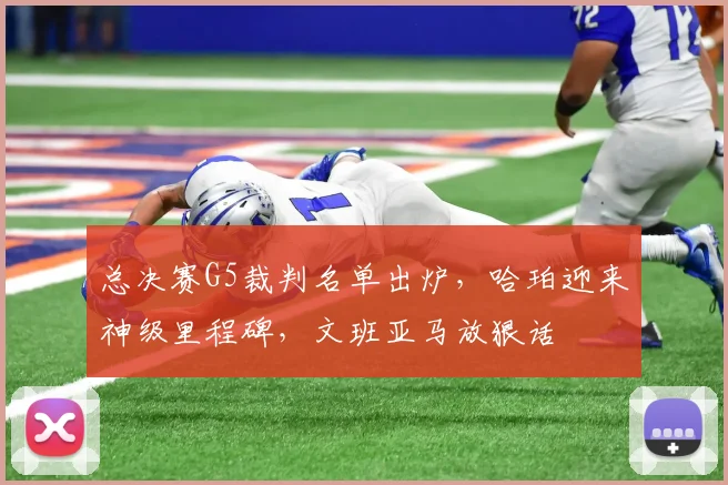 总决赛G5裁判名单出炉,哈珀迎来神级里程碑,文班亚马放狠话