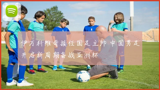 伊万科维奇接任国足主帅 中国男足开启新周期备战亚洲杯