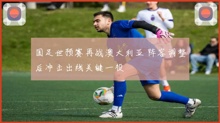 国足世预赛再战澳大利亚 阵容调整后冲击出线关键一役