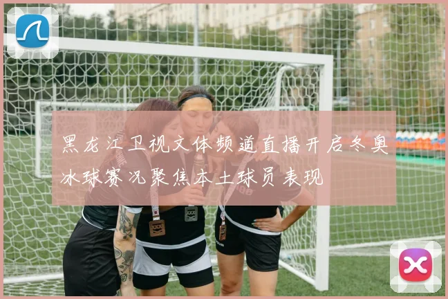 黑龙江卫视文体频道直播开启冬奥冰球赛况聚焦本土球员表现