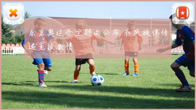 东京奥运会主题曲公布 和风旋律传递竞技激情
