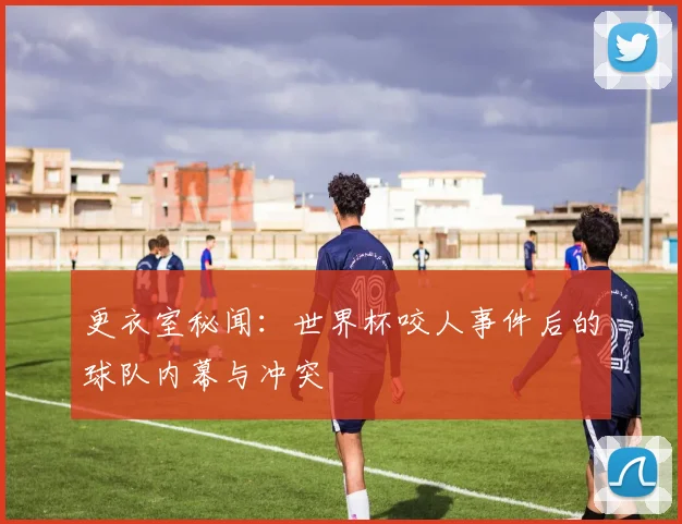 更衣室秘闻：世界杯咬人事件后的球队内幕与冲突