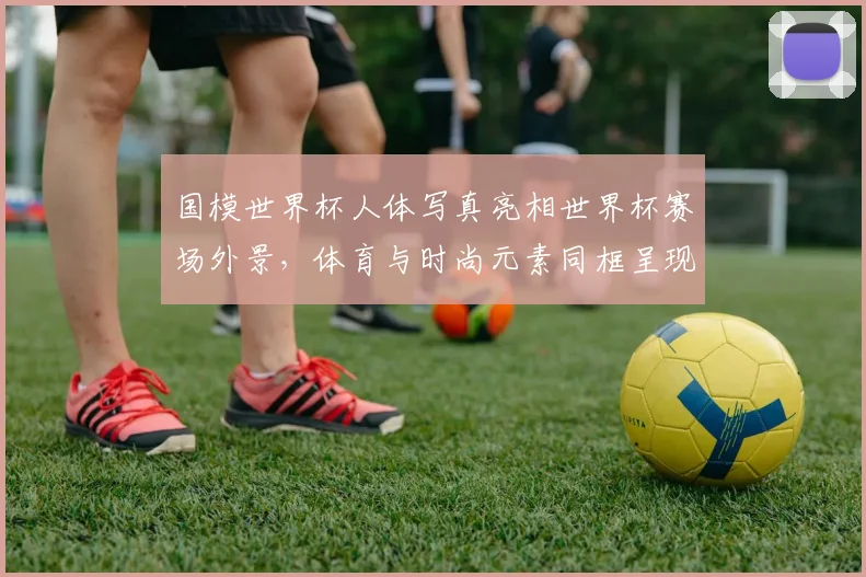 国模世界杯人体写真亮相世界杯赛场外景，体育与时尚元素同框呈现_1