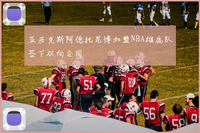 亚历克斯阿德托昆博加盟NBA雄鹿队签下双向合同