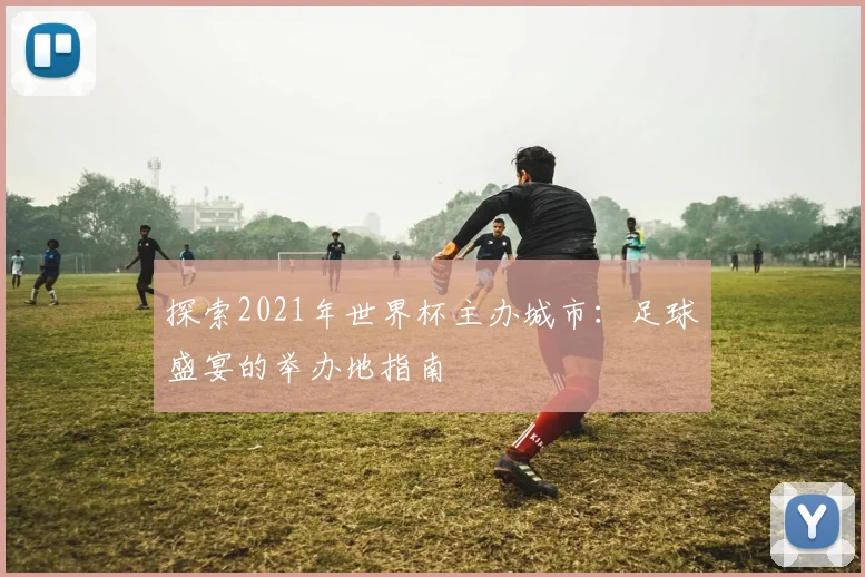 探索2021年世界杯主办城市：足球盛宴的举办地指南
