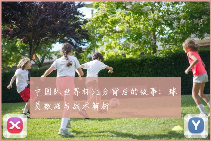 中国队世界杯比分背后的故事：球员数据与战术解析