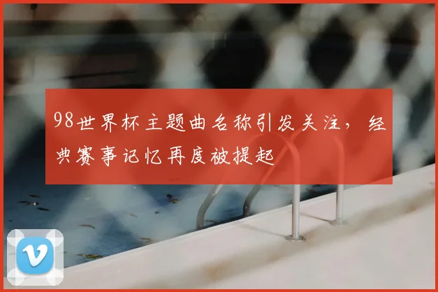 98世界杯主题曲名称引发关注，经典赛事记忆再度被提起