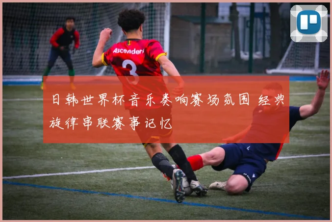 日韩世界杯音乐奏响赛场氛围 经典旋律串联赛事记忆