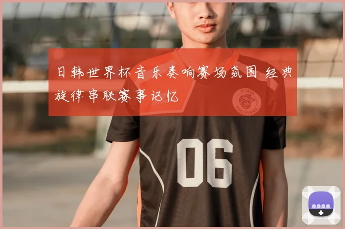日韩世界杯音乐奏响赛场氛围 经典旋律串联赛事记忆