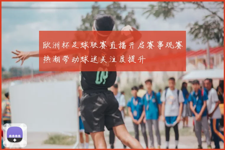 欧洲杯足球联赛直播开启赛事观赛热潮带动球迷关注度提升