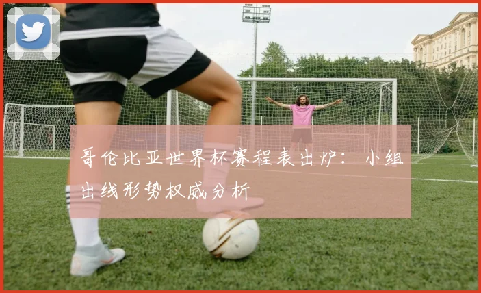 哥伦比亚世界杯赛程表出炉:小组出线形势权威分析