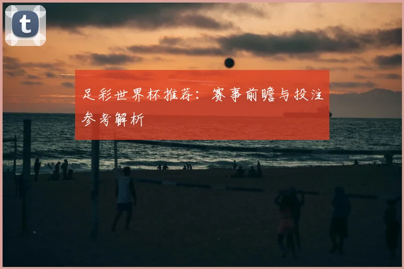 足彩世界杯推荐:赛事前瞻与投注参考解析