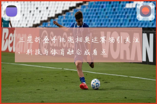 三星折叠手机亮相奥运赛场引关注,科技与体育融合成看点