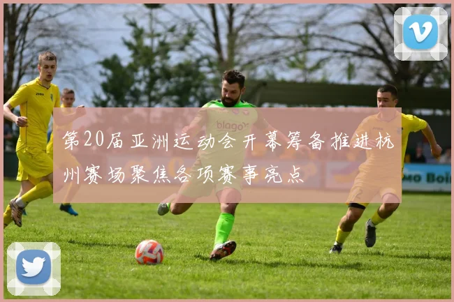 第20届亚洲运动会开幕筹备推进杭州赛场聚焦各项赛事亮点