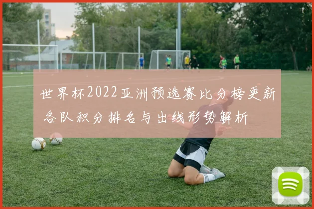 世界杯2022亚洲预选赛比分榜更新 各队积分排名与出线形势解析