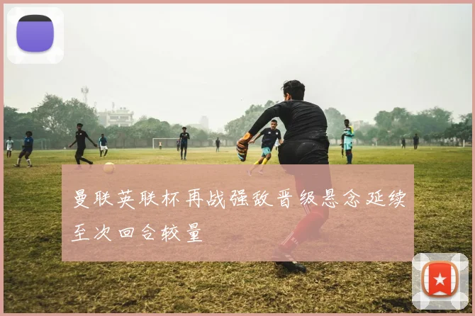 曼联英联杯再战强敌晋级悬念延续至次回合较量