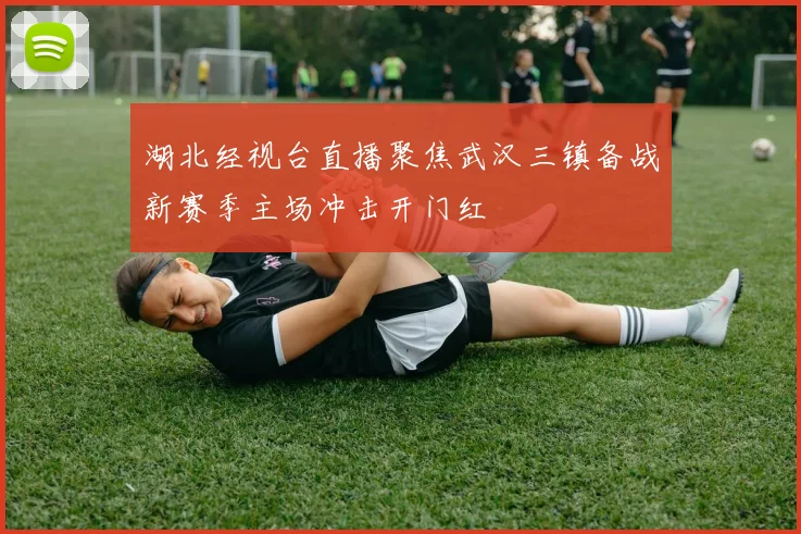 湖北经视台直播聚焦武汉三镇备战新赛季主场冲击开门红