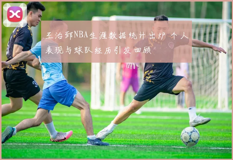 王治郅NBA生涯数据统计出炉 个人表现与球队经历引发回顾