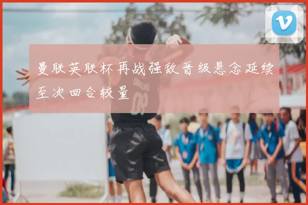 曼联英联杯再战强敌晋级悬念延续至次回合较量