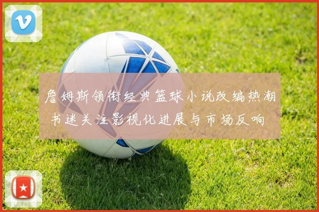 詹姆斯领衔经典篮球小说改编热潮 书迷关注影视化进展与市场反响