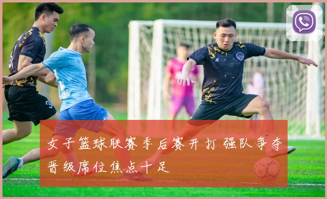 女子篮球联赛季后赛开打 强队争夺晋级席位焦点十足