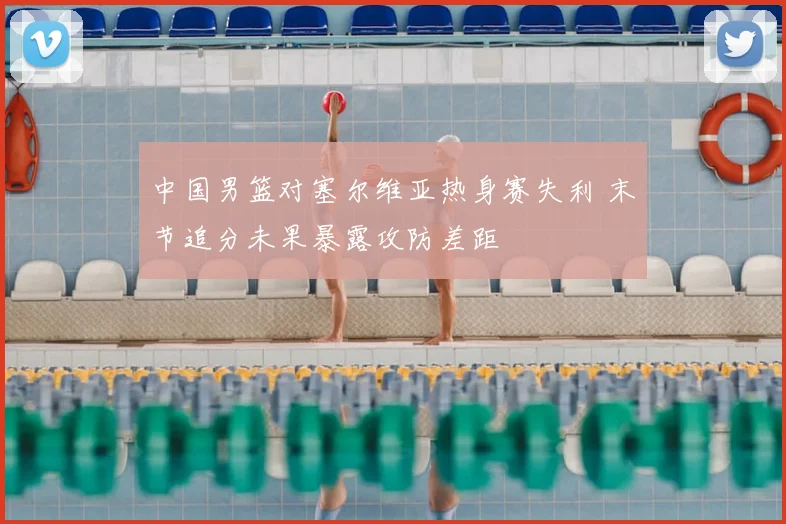 中国男篮对塞尔维亚热身赛失利 末节追分未果暴露攻防差距