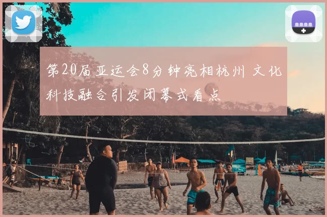 第20届亚运会8分钟亮相杭州 文化科技融合引发闭幕式看点