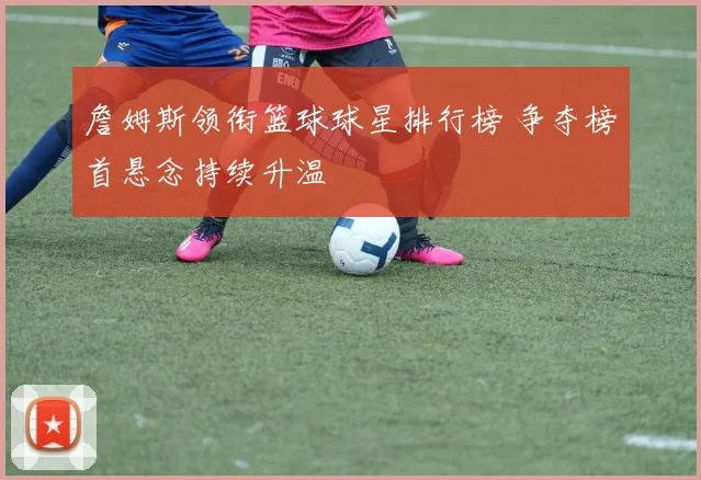 詹姆斯领衔篮球球星排行榜 争夺榜首悬念持续升温