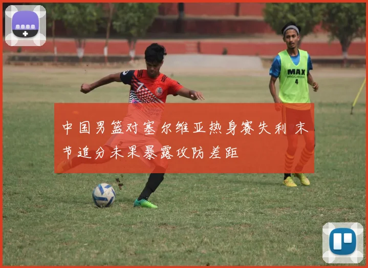 中国男篮对塞尔维亚热身赛失利 末节追分未果暴露攻防差距