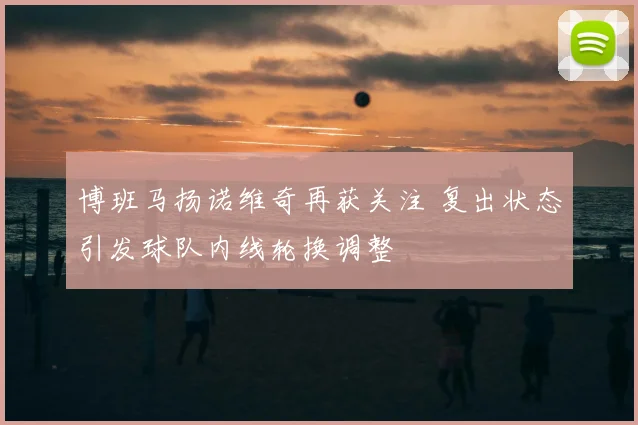 博班马扬诺维奇再获关注 复出状态引发球队内线轮换调整