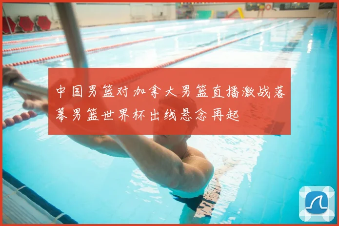 中国男篮对加拿大男篮直播激战落幕男篮世界杯出线悬念再起