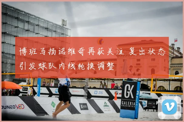 博班马扬诺维奇再获关注 复出状态引发球队内线轮换调整