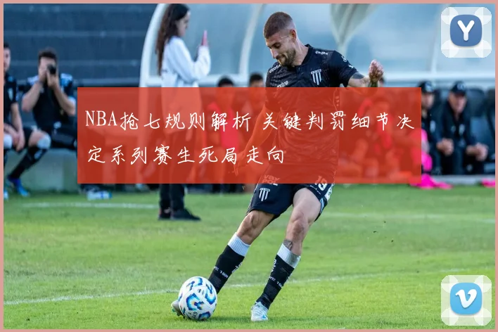 NBA抢七规则解析 关键判罚细节决定系列赛生死局走向