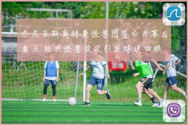 乔尼亚斯奥特曼怪兽图鉴公开赛后看点 经典怪兽设定引发球迷回顾
